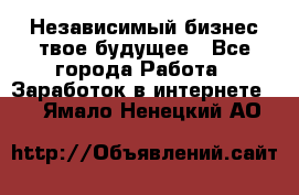 Независимый бизнес-твое будущее - Все города Работа » Заработок в интернете   . Ямало-Ненецкий АО